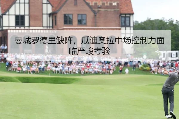 曼城罗德里缺阵，瓜迪奥拉中场控制力面临严峻考验
