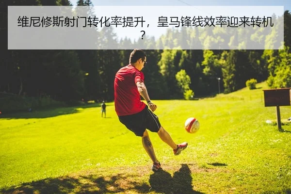 维尼修斯射门转化率提升，皇马锋线效率迎来转机？（yaxin）